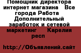 Помощник директора интернет-магазина - Все города Работа » Дополнительный заработок и сетевой маркетинг   . Карелия респ.